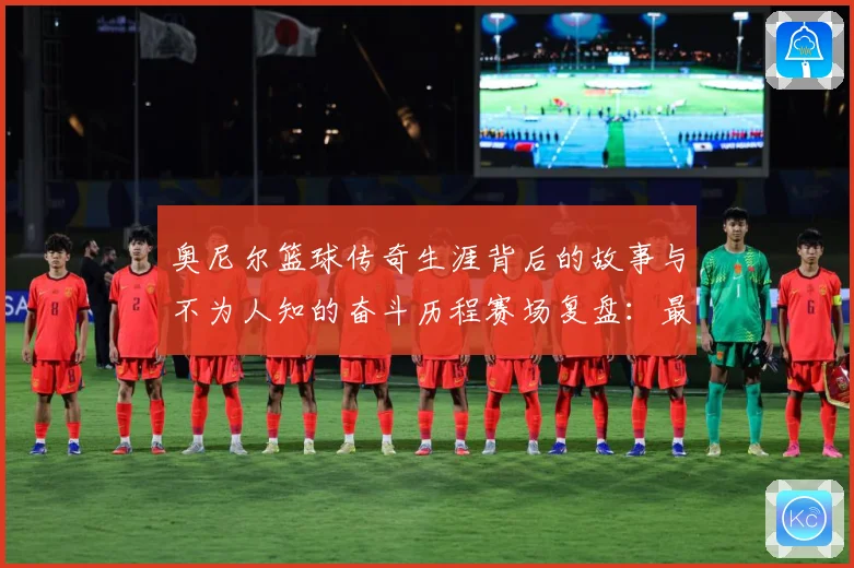 奥尼尔篮球传奇生涯背后的故事与不为人知的奋斗历程赛场复盘：最新赛事动态与深度分析