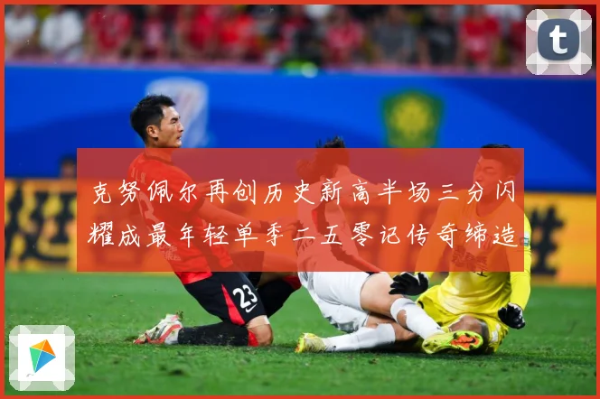 克努佩尔再创历史新高半场三分闪耀成最年轻单季二五零记传奇缔造赛场复盘：最新赛事动态与深度分析