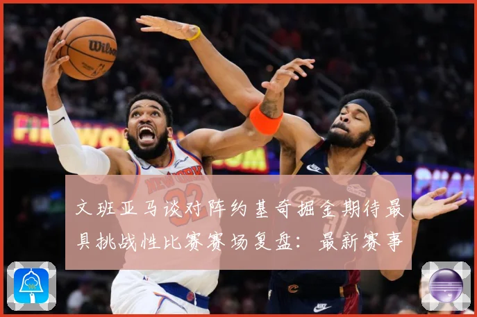 文班亚马谈对阵约基奇掘金期待最具挑战性比赛赛场复盘：最新赛事动态与深度分析