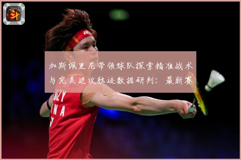 加斯佩里尼带领球队探索精准战术与完美进攻轨迹数据研判：最新赛事动态与深度分析