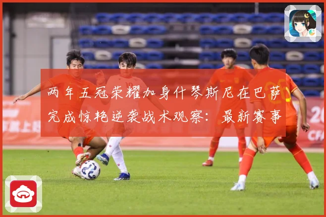 两年五冠荣耀加身什琴斯尼在巴萨完成惊艳逆袭战术观察：最新赛事动态与深度分析