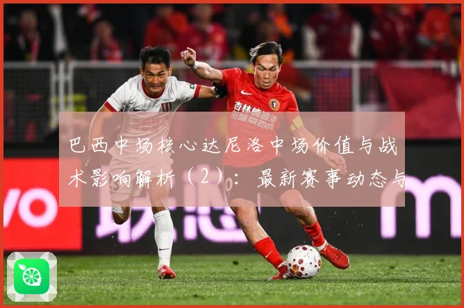 巴西中场核心达尼洛中场价值与战术影响解析（2）：最新赛事动态与深度分析