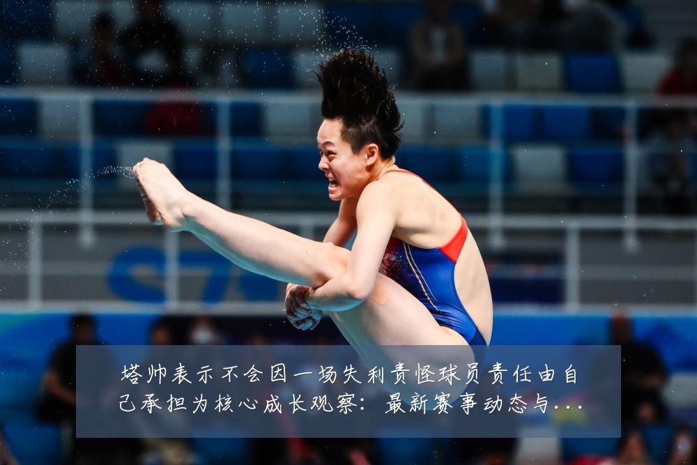 塔帅表示不会因一场失利责怪球员责任由自己承担为核心成长观察：最新赛事动态与深度分析