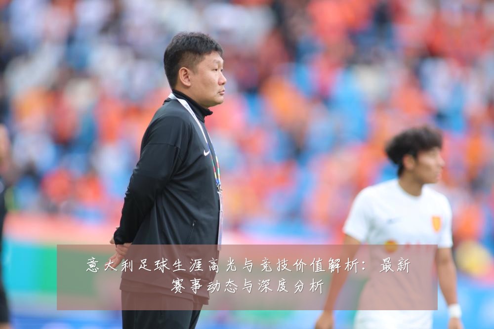 意大利足球生涯高光与竞技价值解析：最新赛事动态与深度分析